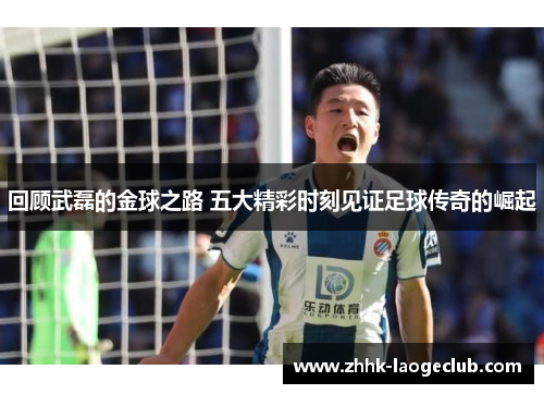 回顾武磊的金球之路 五大精彩时刻见证足球传奇的崛起