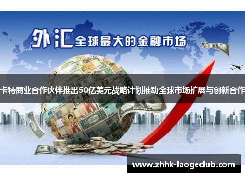 卡特商业合作伙伴推出50亿美元战略计划推动全球市场扩展与创新合作