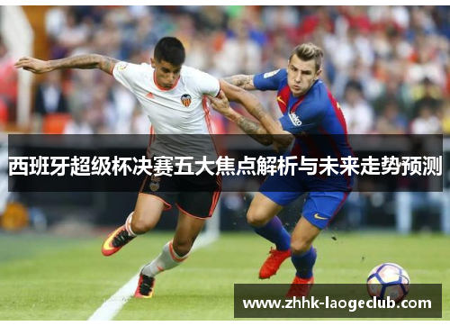 西班牙超级杯决赛五大焦点解析与未来走势预测 西班牙超级杯决赛五大焦点解析与未来走势预测