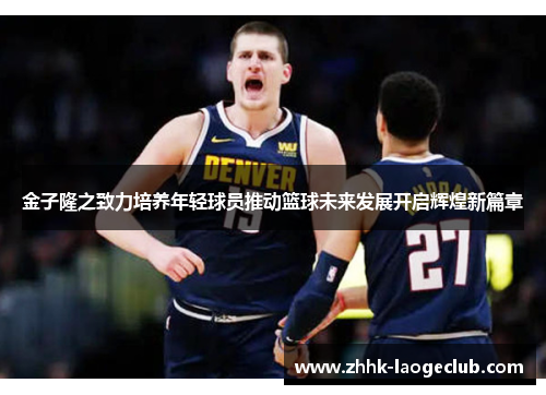 金子隆之致力培养年轻球员推动篮球未来发展开启辉煌新篇章