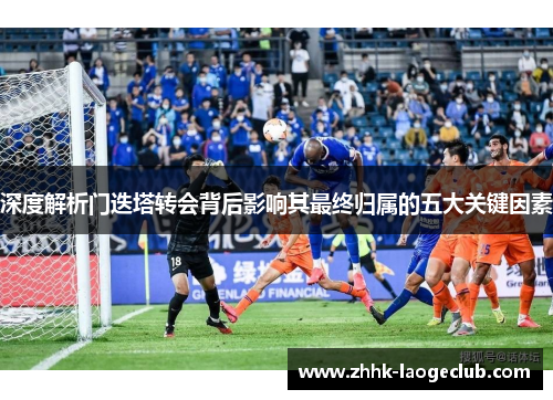深度解析门迭塔转会背后影响其最终归属的五大关键因素