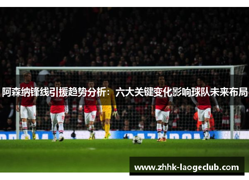 阿森纳锋线引援趋势分析：六大关键变化影响球队未来布局