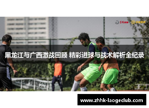 黑龙江与广西激战回顾 精彩进球与战术解析全纪录