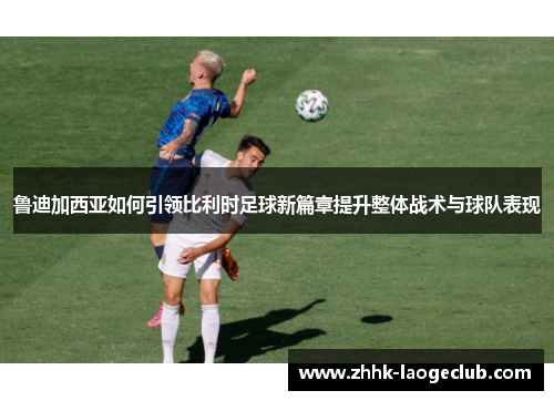 鲁迪加西亚如何引领比利时足球新篇章提升整体战术与球队表现 鲁迪加西亚如何引领比利时足球新篇章提升整体战术与球队表现