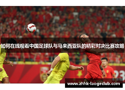 如何在线观看中国足球队与马来西亚队的精彩对决比赛攻略 如何在线观看中国足球队与马来西亚队的精彩对决比赛攻略