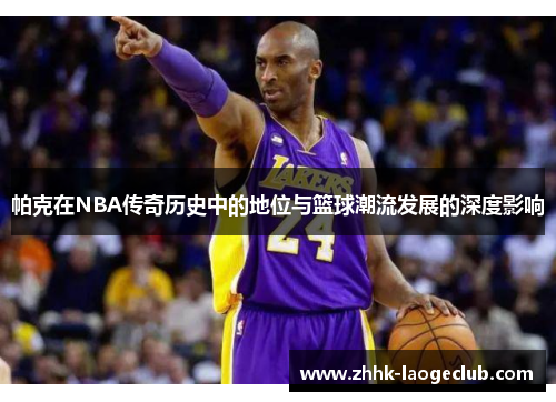 帕克在NBA传奇历史中的地位与篮球潮流发展的深度影响
