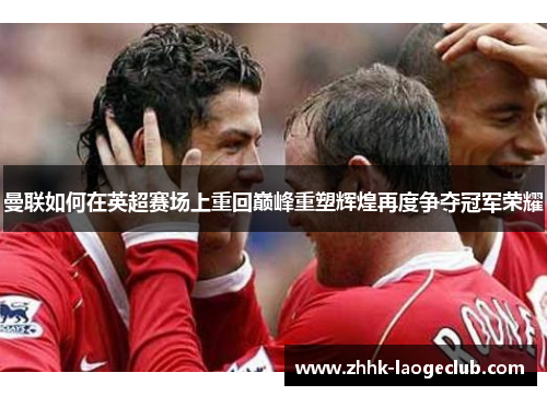 曼联如何在英超赛场上重回巅峰重塑辉煌再度争夺冠军荣耀