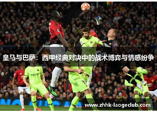 皇马与巴萨:西甲经典对决中的战术博弈与情感纷争 皇马与巴萨:西甲经典对决中的战术博弈与情感纷争