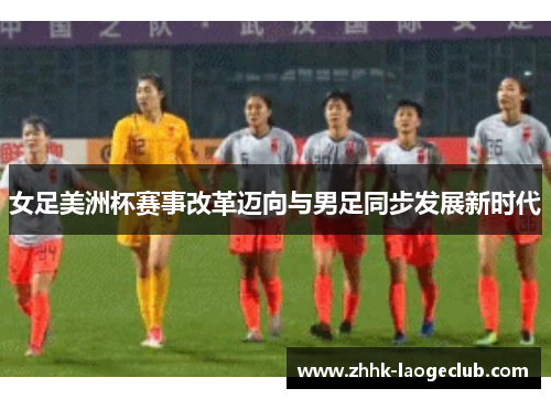 女足美洲杯赛事改革迈向与男足同步发展新时代 女足美洲杯赛事改革迈向与男足同步发展新时代