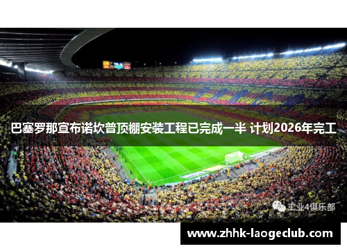 巴塞罗那宣布诺坎普顶棚安装工程已完成一半 计划2026年完工 巴塞罗那宣布诺坎普顶棚安装工程已完成一半 计划2026年完工