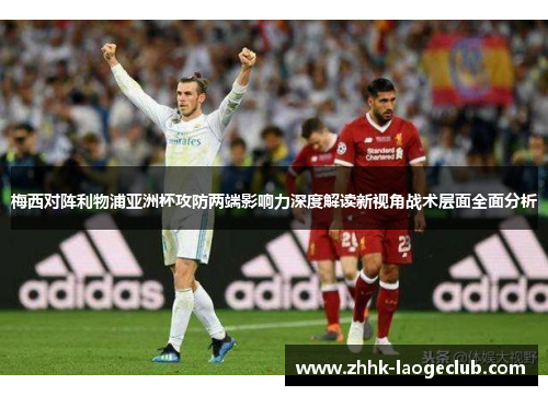 梅西对阵利物浦亚洲杯攻防两端影响力深度解读新视角战术层面全面分析 梅西对阵利物浦亚洲杯攻防两端影响力深度解读新视角战术层面全面分析