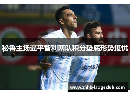 秘鲁主场逼平智利两队积分垫底形势堪忧 秘鲁主场逼平智利两队积分垫底形势堪忧