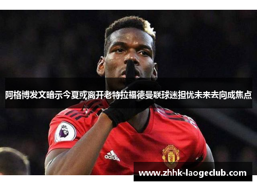 阿格博发文暗示今夏或离开老特拉福德曼联球迷担忧未来去向成焦点 阿格博发文暗示今夏或离开老特拉福德曼联球迷担忧未来去向成焦点
