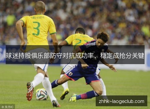 球迷持股俱乐部防守对抗成功率,稳定成抢分关键 球迷持股俱乐部防守对抗成功率,稳定成抢分关键